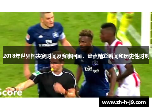 2018年世界杯决赛时间及赛事回顾,盘点精彩瞬间和历史性时刻 2018年世界杯决赛时间及赛事回顾,盘点精彩瞬间和历史性时刻