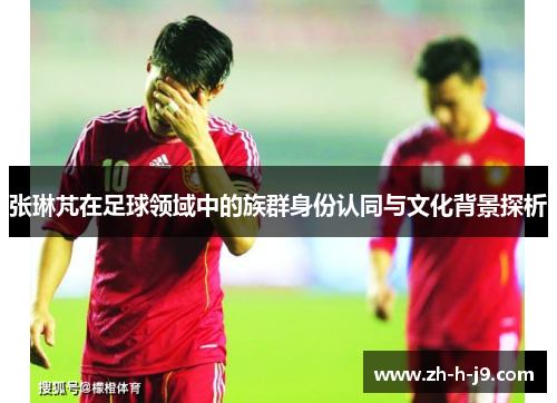 张琳芃在足球领域中的族群身份认同与文化背景探析