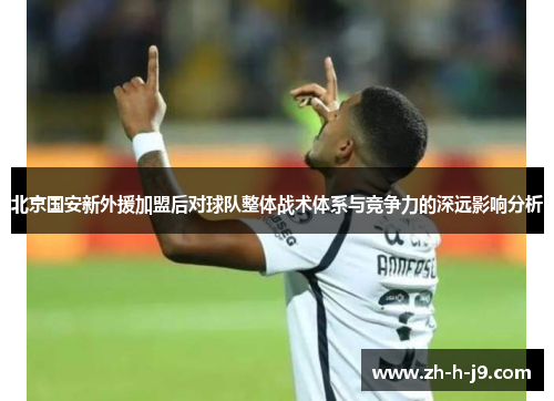 北京国安新外援加盟后对球队整体战术体系与竞争力的深远影响分析