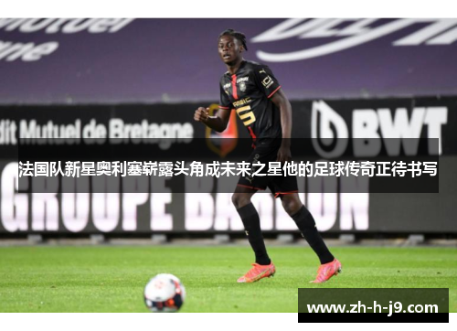 法国队新星奥利塞崭露头角成未来之星他的足球传奇正待书写