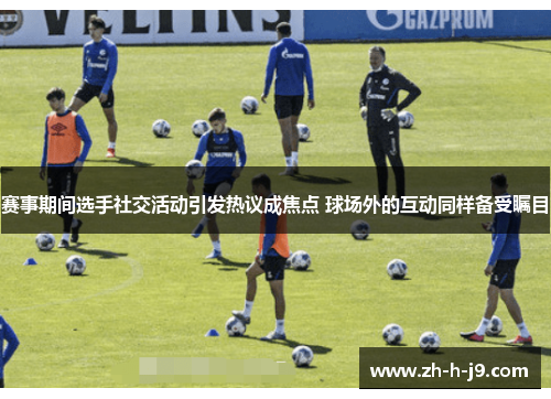 赛事期间选手社交活动引发热议成焦点 球场外的互动同样备受瞩目